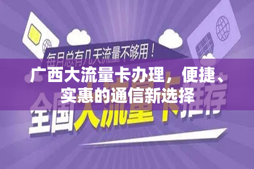 广西大流量卡办理，便捷、实惠的通信新选择