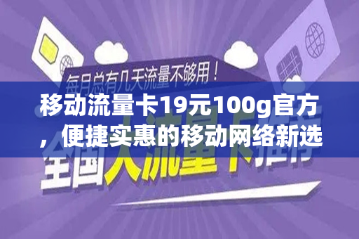 移动流量卡19元100g官方，便捷实惠的移动网络新选择