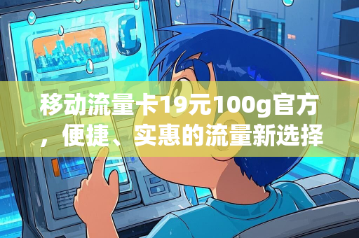 移动流量卡19元100g官方，便捷、实惠的流量新选择